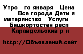  Утро 1-го января › Цена ­ 18 - Все города Дети и материнство » Услуги   . Башкортостан респ.,Караидельский р-н